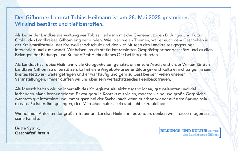 Der Gifhorner Landrat Tobias Heilmann ist am 28. Mai 2025 gestorben. Wir sind bestürzt und tief betroffen.   Als Leiter der Landkreisverwaltung war Tobias Heilmann mit der Gemeinnützigen Bildungs- und Kultur GmbH des Landkreises Gifhorn eng verbunden. Wie in so vielen Themen, war er auch dem Geschehen in der Kreismusikschule, der Kreisvolkshochschule und den vier Museen des Landkreises gegenüber interessiert und zugewandt. Wir haben ihn als stetig interessierten Gesprächspartner geschätzt und zu allen Belangen der Bildungs- und Kultur gGmbH ein offenes Ohr bei ihm gefunden. Als Landrat hat Tobias Heilmann viele Gelegenheiten genutzt, um unsere Arbeit und unser Wirken für den Landkreis Gifhorn zu unterstützen. Er hat viele Angebote unserer Bildungs- und Kultureinrichtungen in sein breites Netzwerk weitergetragen und er war häufig und gern zu Gast bei sehr vielen unserer Veranstaltungen. Immer durften wir uns über sein wertschätzendes Feedback freuen. Als Mensch haben wir ihn innerhalb des Kollegiums als leicht zugänglichen, gut gelaunten und viel lachenden Mann kennengelernt. Er war gern in Kontakt mit vielen, mochte kleine und große Gespräche, war stets gut informiert und immer ganz bei der Sache, auch wenn er schon wieder auf dem Sprung sein musste. So ist es ihm gelungen, den Menschen nah zu sein und nahbar zu bleiben. Wir nehmen Anteil an der großen Trauer um Landrat Heilmann, besonders denken wir in diesen Tagen an seine Familie. Britta Sytnik, Geschäftsführerin